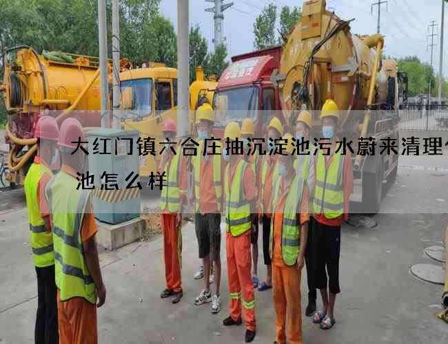 大红门镇六合庄抽沉淀池污水蔚来清理化粪池怎么样