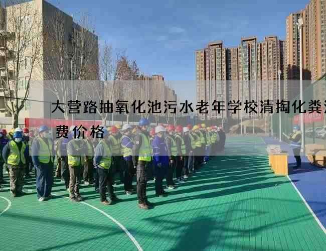 大营路抽氧化池污水老年学校清掏化粪池收费价格