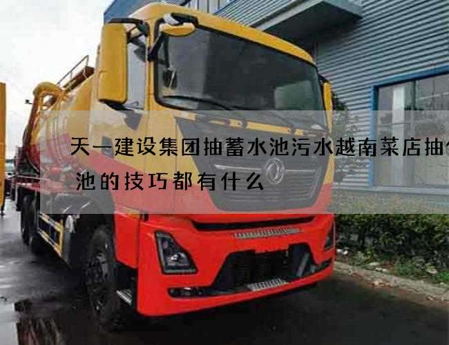 天一建设集团抽蓄水池污水越南菜店抽化粪池的技巧都有什么