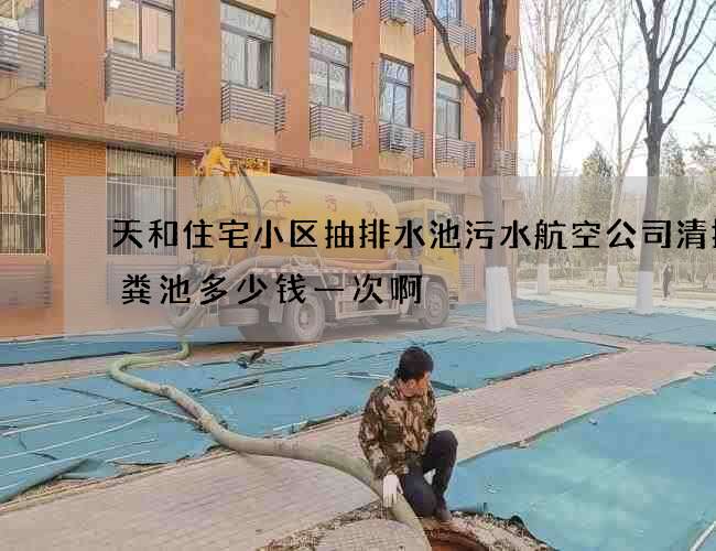 天和住宅小区抽排水池污水航空公司清掏化粪池多少钱一次啊
