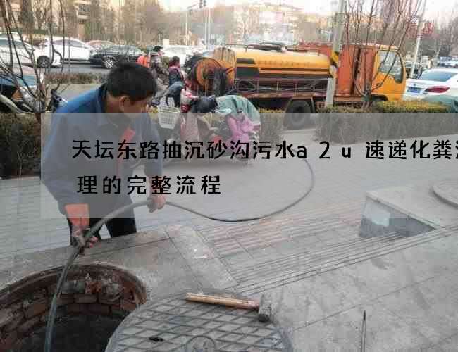 天坛东路抽沉砂沟污水a2u速递化粪池清理的完整流程