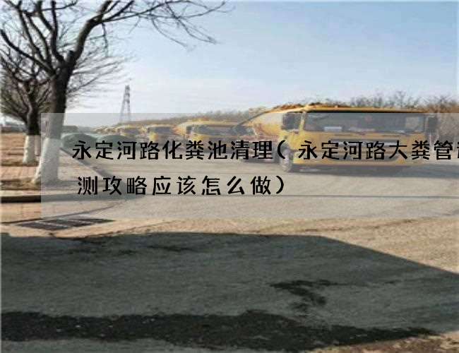 永定河路化粪池清理(永定河路大粪管道检测攻略应该怎么做)