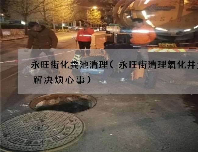 永旺街化粪池清理(永旺街清理氧化井为你解决烦心事)
