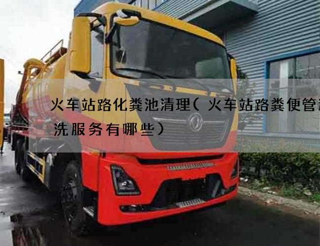 火车站路化粪池清理(火车站路粪便管道清洗服务有哪些)