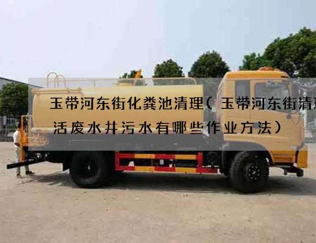 玉带河东街化粪池清理(玉带河东街清理生活废水井污水有哪些作业方法)