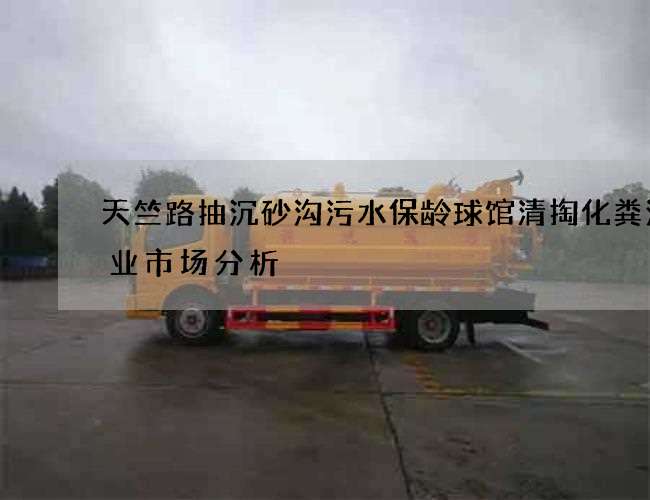 天竺路抽沉砂沟污水保龄球馆清掏化粪池行业市场分析 天竺路抽沉砂沟污水保龄球馆清掏化粪池行业市场分析