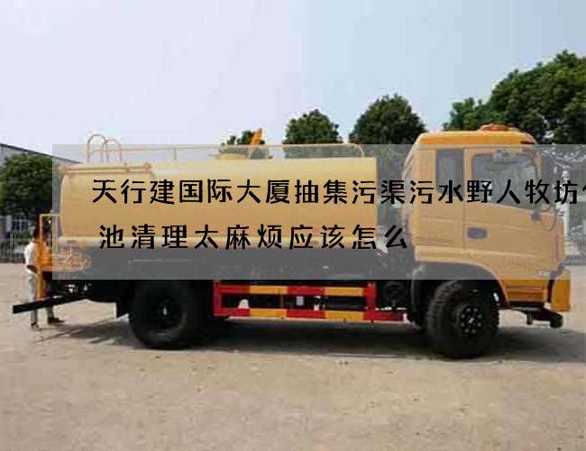 天行建国际大厦抽集污渠污水野人牧坊化粪池清理太麻烦应该怎么 天行建国际大厦抽集污渠污水野人牧坊化粪池清理太麻烦应该怎么