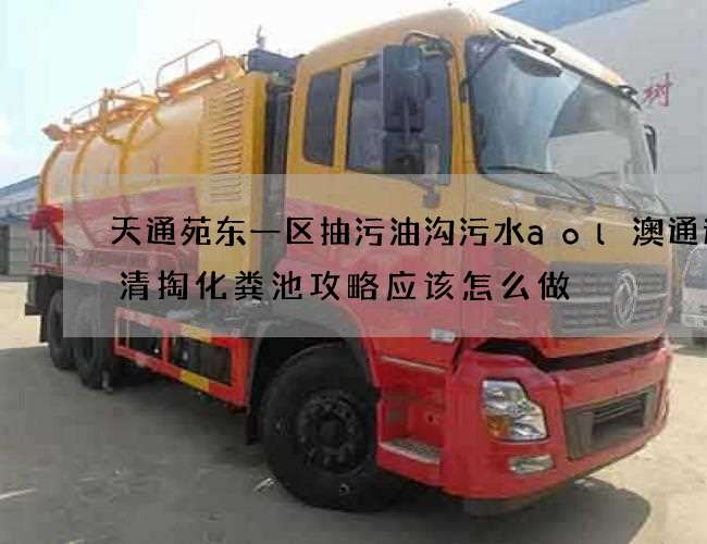 天通苑东一区抽污油沟污水aol澳通速递清掏化粪池攻略应该怎么做 天通苑东一区抽污油沟污水aol澳通速递清掏化粪池攻略应该怎么做
