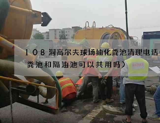 108洞高尔夫球场抽化粪池清理电话(化粪池和隔油池可以共用吗) 108洞高尔夫球场抽化粪池清理电话(化粪池和隔油池可以共用吗)