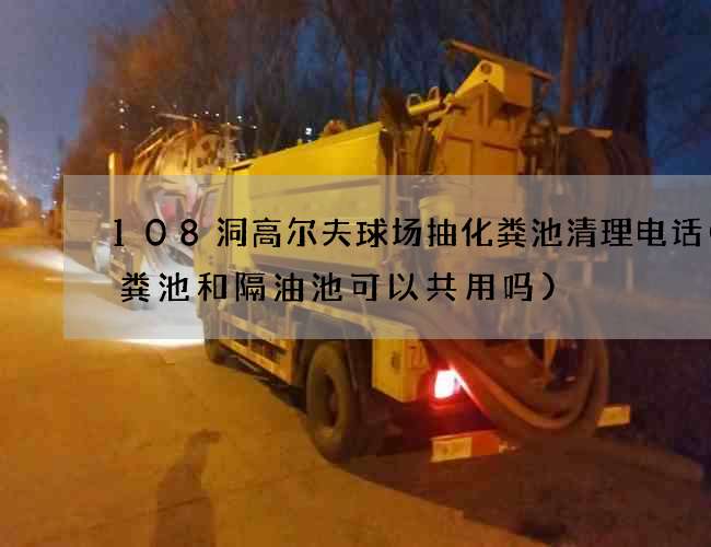 108洞高尔夫球场抽化粪池清理电话(化粪池和隔油池可以共用吗) 108洞高尔夫球场抽化粪池清理电话(化粪池和隔油池可以共用吗)