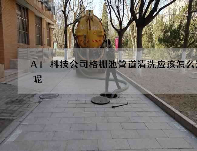AI科技公司格栅池管道清洗应该怎么清理呢?