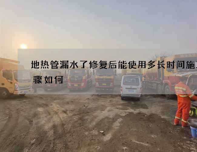 地热管漏水了修复后能使用多长时间施工步骤如何 地热管漏水了修复后能使用多长时间施工步骤如何