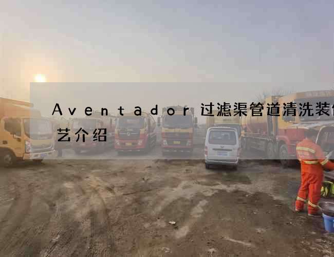Aventador过滤渠管道清洗装修工艺介绍 Aventador过滤渠管道清洗装修工艺介绍