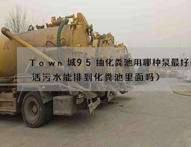 Town城95抽化粪池用哪种泵最好(生活污水能排到化粪池里面吗)