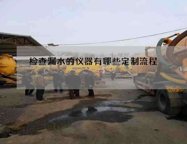 检查漏水的仪器有哪些定制流程 检查漏水的仪器有哪些定制流程