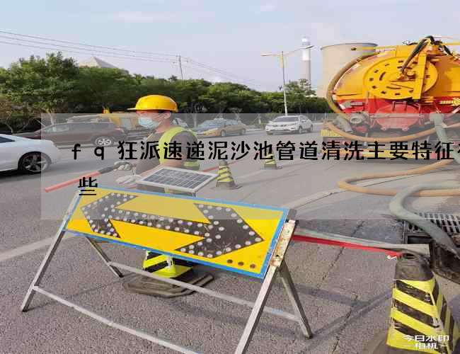 fq狂派速递泥沙池管道清洗主要特征有哪些 fq狂派速递泥沙池管道清洗主要特征有哪些