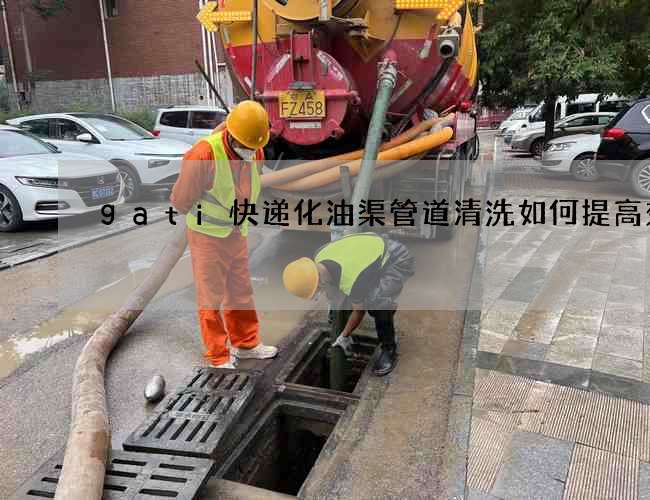 gati快递化油渠管道清洗如何提高效率 gati快递化油渠管道清洗如何提高效率