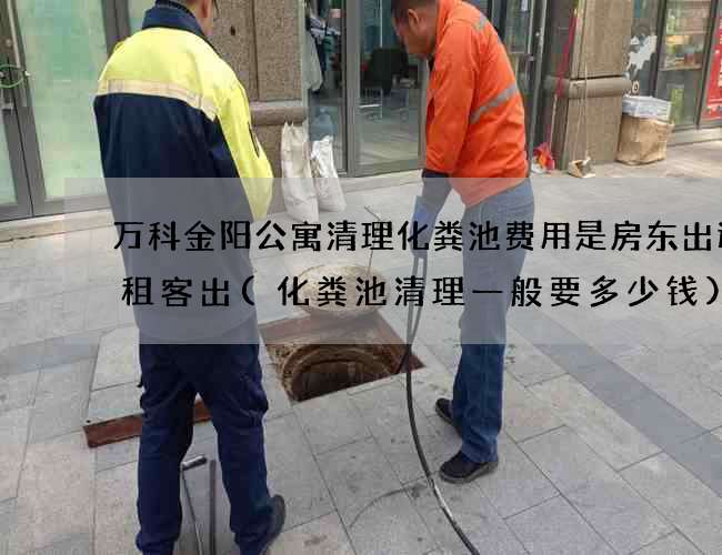 万科金阳公寓清理化粪池费用是房东出还是租客出(化粪池清理一般要多少钱)