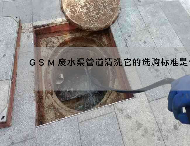 GSM废水渠管道清洗它的选购标准是什么 GSM废水渠管道清洗它的选购标准是什么