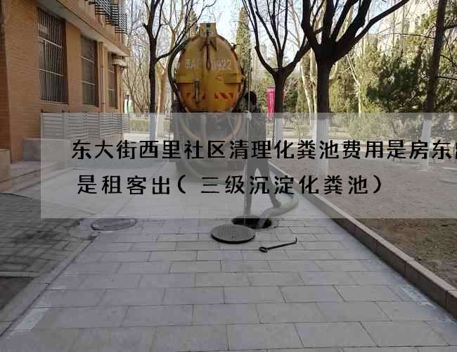 东大街西里社区清理化粪池费用是房东出还是租客出(三级沉淀化粪池)