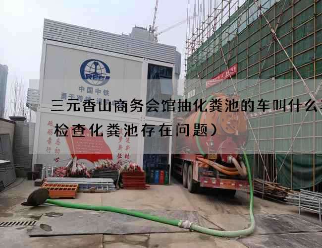 三元香山商务会馆抽化粪池的车叫什么车(检查化粪池存在问题)