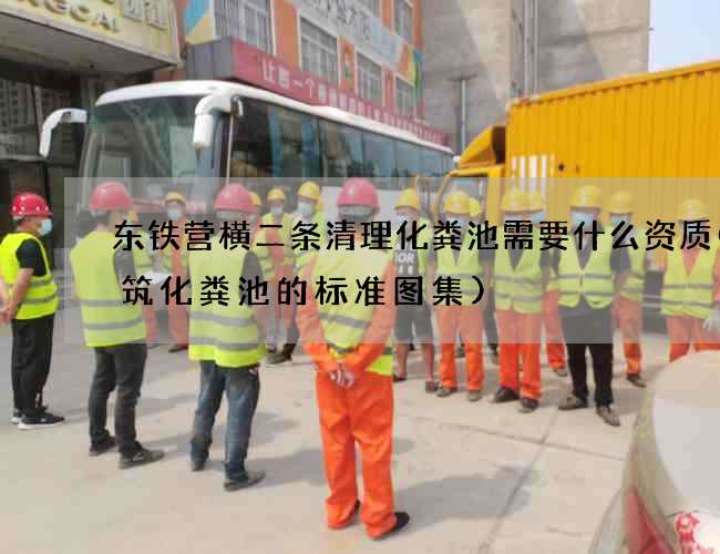东铁营横二条清理化粪池需要什么资质(建筑化粪池的标准图集)