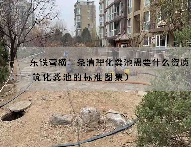 东铁营横二条清理化粪池需要什么资质(建筑化粪池的标准图集)