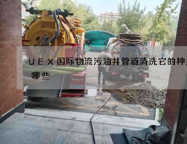 UEX国际物流污油井管道清洗它的种类有哪些 UEX国际物流污油井管道清洗它的种类有哪些