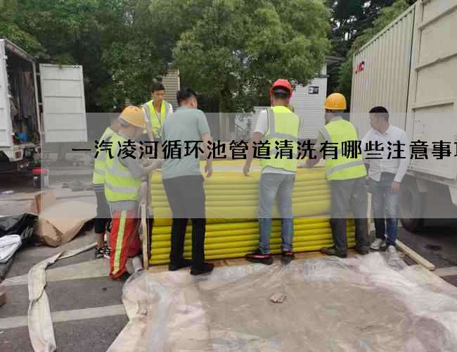 一汽凌河循环池管道清洗有哪些注意事项? 一汽凌河循环池管道清洗有哪些注意事项?