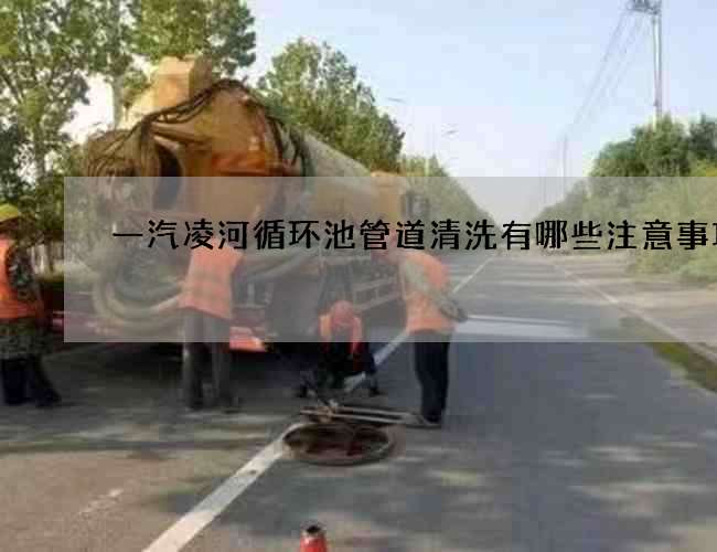 一汽凌河循环池管道清洗有哪些注意事项? 一汽凌河循环池管道清洗有哪些注意事项?