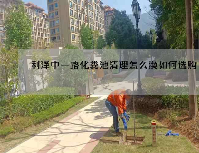 利泽中一路化粪池清理怎么换如何选购? 利泽中一路化粪池清理怎么换如何选购?