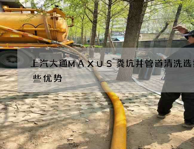 上汽大通MAXUS粪坑井管道清洗选择哪些优势 上汽大通MAXUS粪坑井管道清洗选择哪些优势