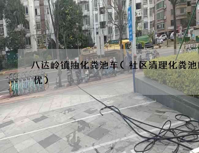 八达岭镇抽化粪池车(社区清理化粪池解民忧)