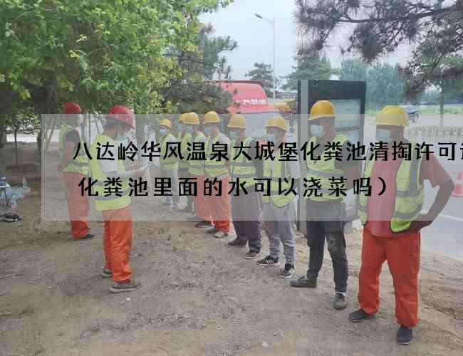 八达岭华风温泉大城堡化粪池清掏许可证(化粪池里面的水可以浇菜吗)