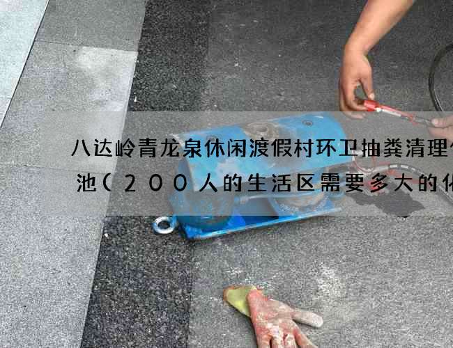 八达岭青龙泉休闲渡假村环卫抽粪清理化粪池(200人的生活区需要多大的化粪池?)