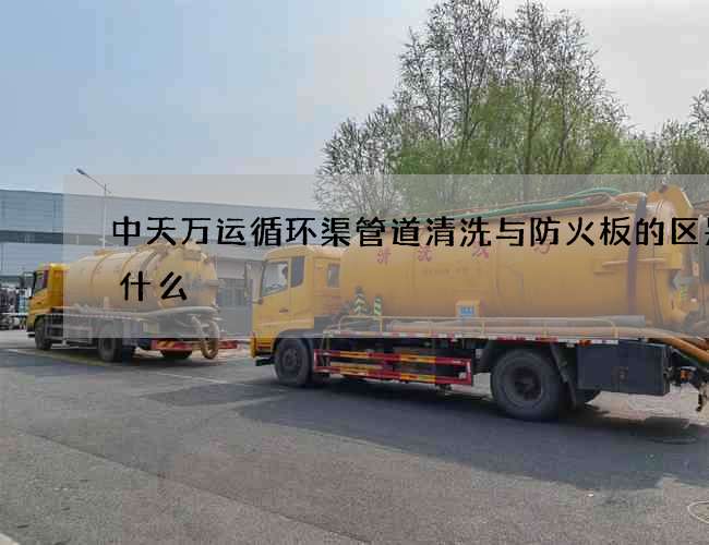 中天万运循环渠管道清洗与防火板的区别是什么 中天万运循环渠管道清洗与防火板的区别是什么