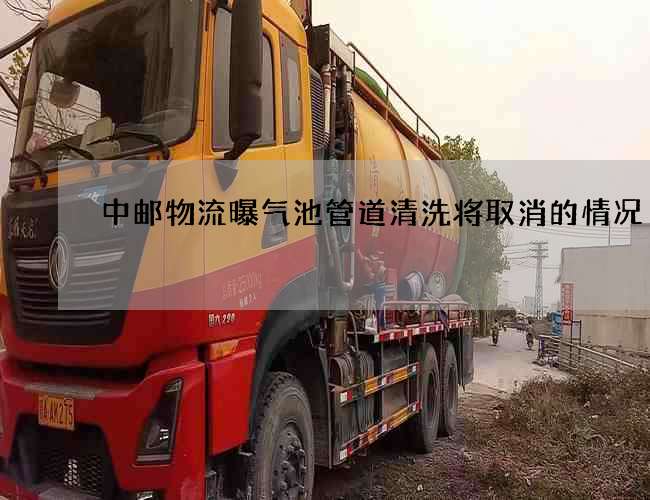 中邮物流曝气池管道清洗将取消的情况 中邮物流曝气池管道清洗将取消的情况