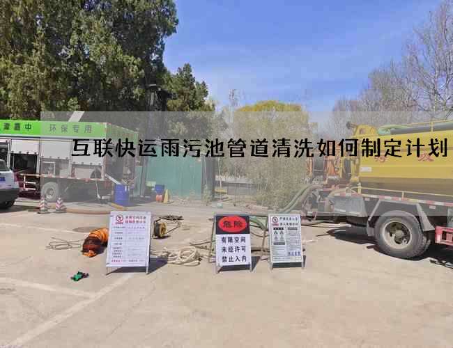 互联快运雨污池管道清洗如何制定计划 互联快运雨污池管道清洗如何制定计划
