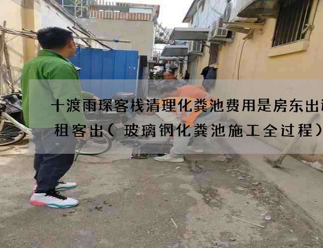 十渡雨琛客栈清理化粪池费用是房东出还是租客出(玻璃钢化粪池施工全过程) 十渡雨琛客栈清理化粪池费用是房东出还是租客出(玻璃钢化粪池施工全过程)